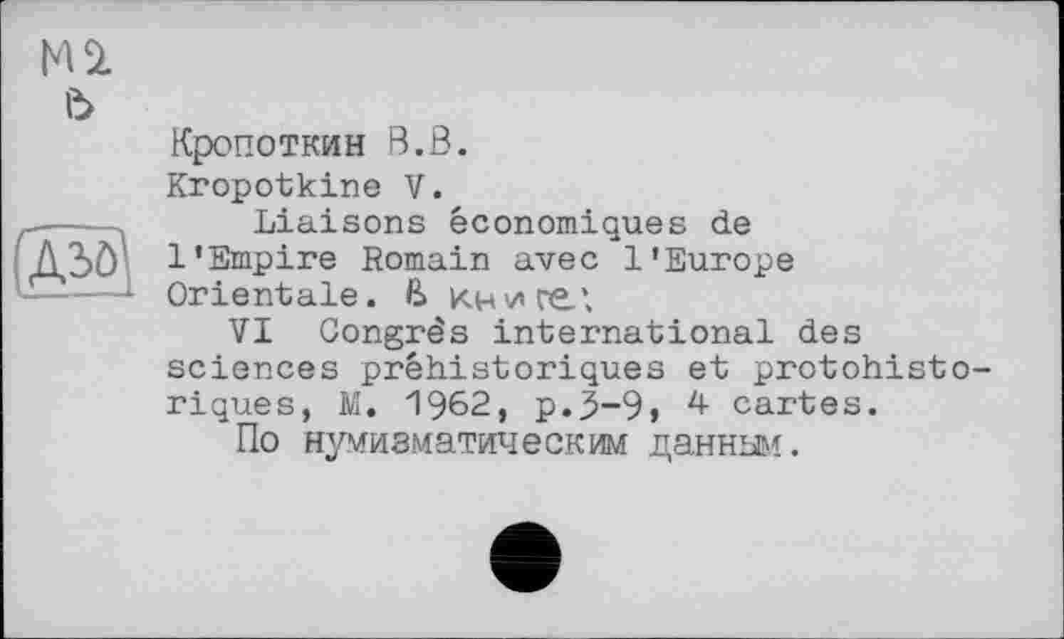 ﻿HU ь
Азо
Кропоткин В.В.
Kropotkine V.
Liaisons économiques de 1'Empire Romain avec l'Europe Orientale. В книге;
VI Congrès international des sciences préhistoriques et protohistoriques, M. 1962, p.3-9» 4 cartes.
По нумизматическим данным.